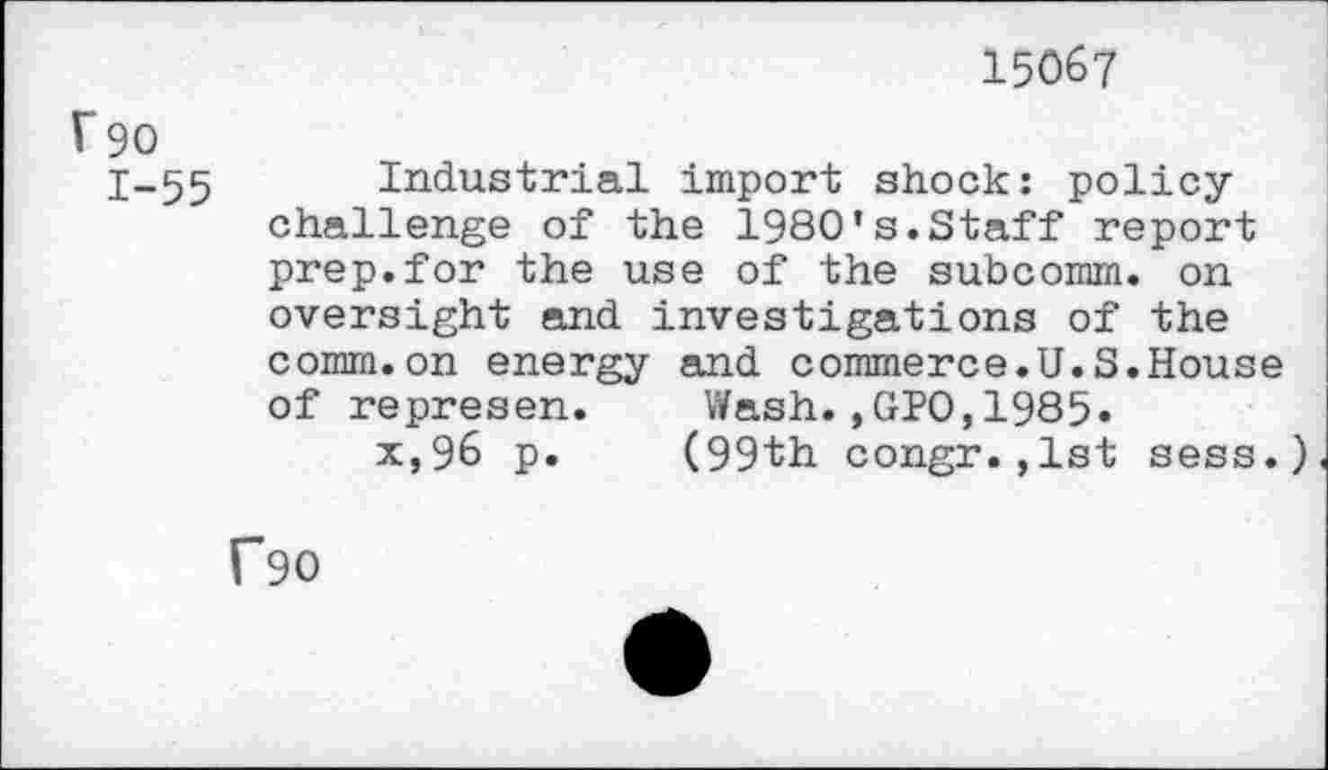 ﻿15067
1*90
1-55 Industrial import shock: policychallenge of the 1980’s.Staff report prep.for the use of the subcomm, on oversight and investigations of the comm.on energy and commerce.U.S.House of represen. Wash.,GIO,1985.
x,96 p. (99th congr.,1st sess.)
f90